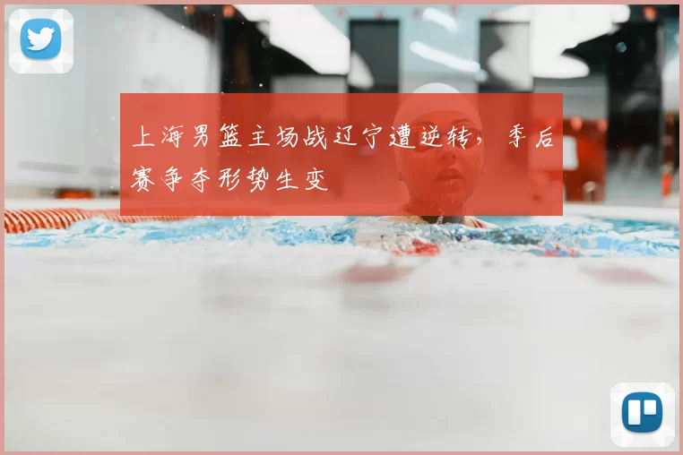 上海男篮主场战辽宁遭逆转，季后赛争夺形势生变