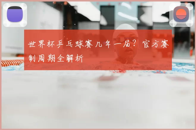 世界杯乒乓球赛几年一届？官方赛制周期全解析