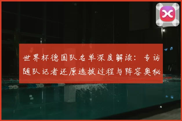 世界杯德国队名单深度解读：专访随队记者还原选拔过程与阵容奥秘