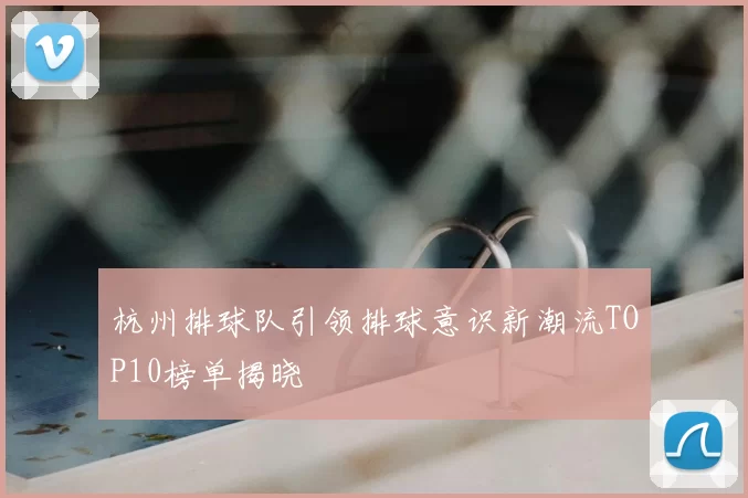 杭州排球队引领排球意识新潮流TOP10榜单揭晓