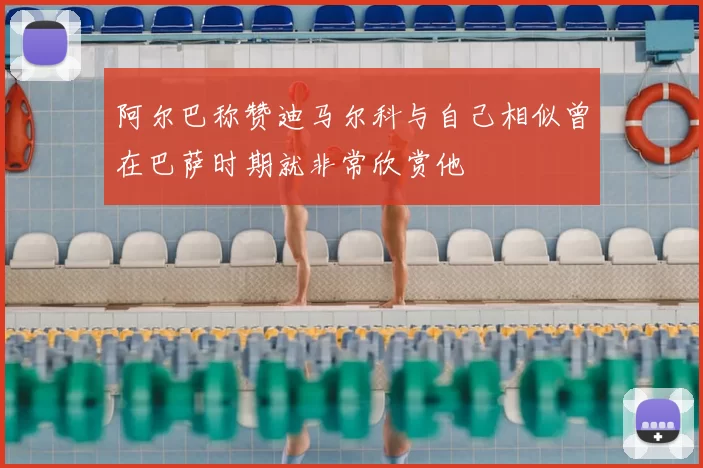 阿尔巴称赞迪马尔科与自己相似曾在巴萨时期就非常欣赏他