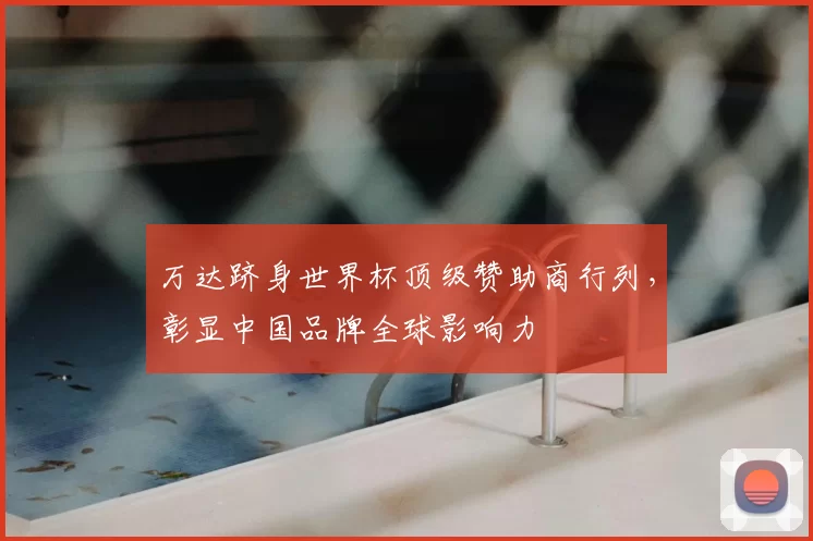 万达跻身世界杯顶级赞助商行列,彰显中国品牌全球影响力