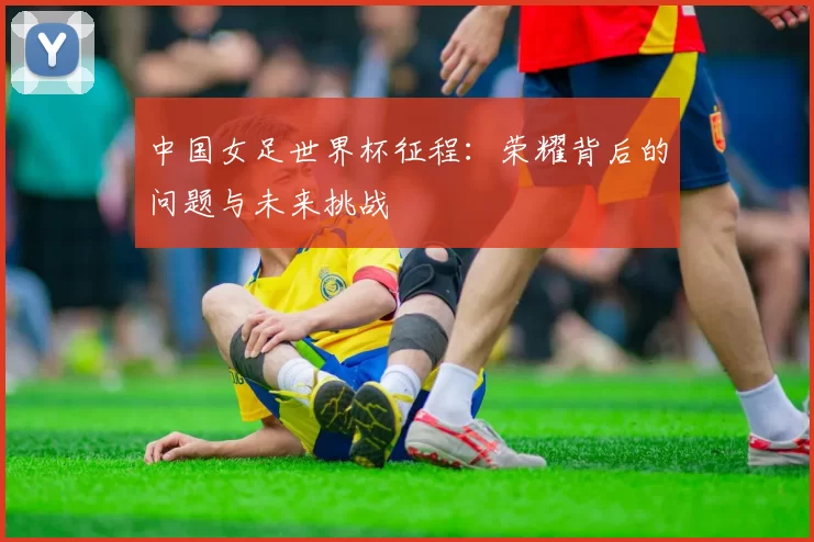 中国女足世界杯征程:荣耀背后的问题与未来挑战