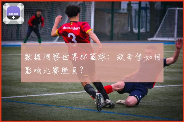 数据洞察世界杯篮球：效率值如何影响比赛胜负？