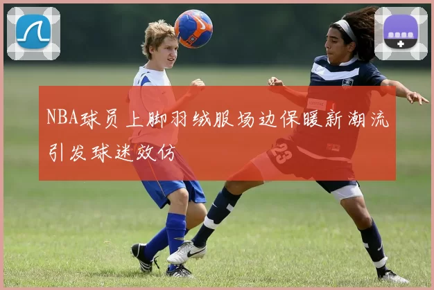 NBA球员上脚羽绒服场边保暖新潮流引发球迷效仿