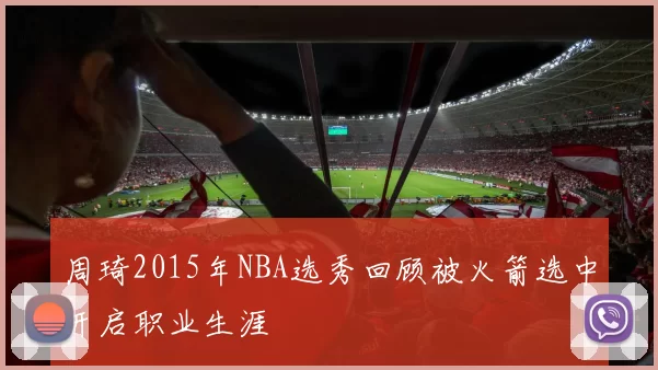 周琦2015年NBA选秀回顾被火箭选中开启职业生涯