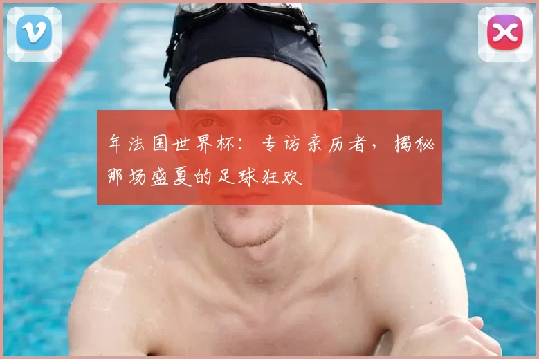 年法国世界杯:专访亲历者,揭秘那场盛夏的足球狂欢