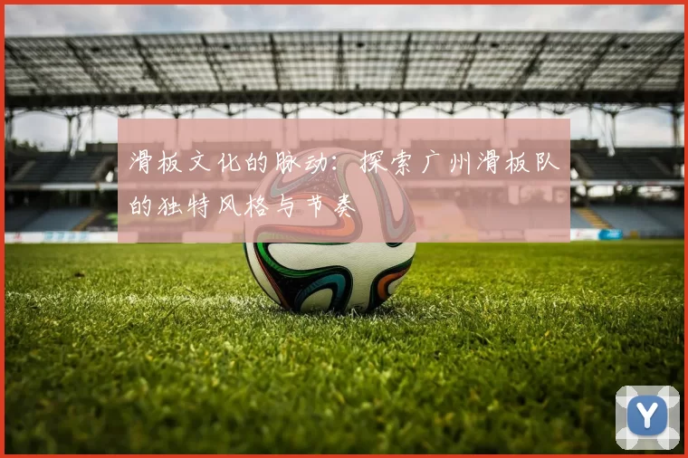 滑板文化的脉动：探索广州滑板队的独特风格与节奏