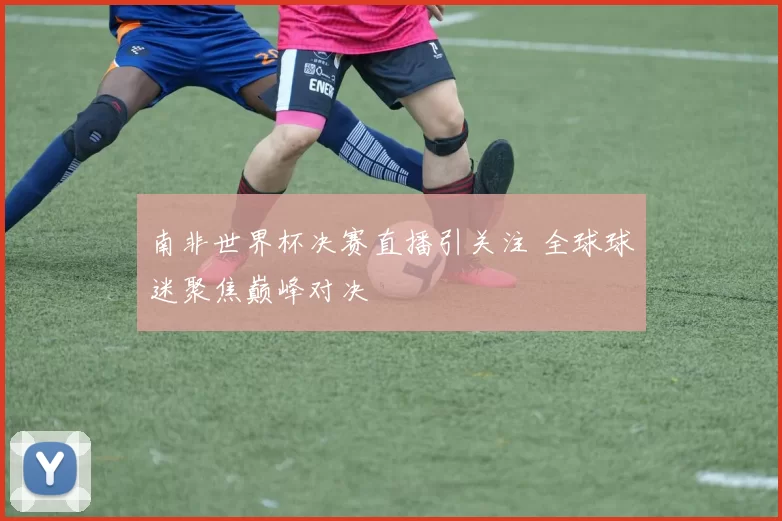 南非世界杯决赛直播引关注 全球球迷聚焦巅峰对决