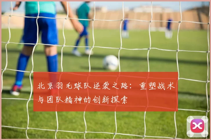 北京羽毛球队逆袭之路：重塑战术与团队精神的创新探索