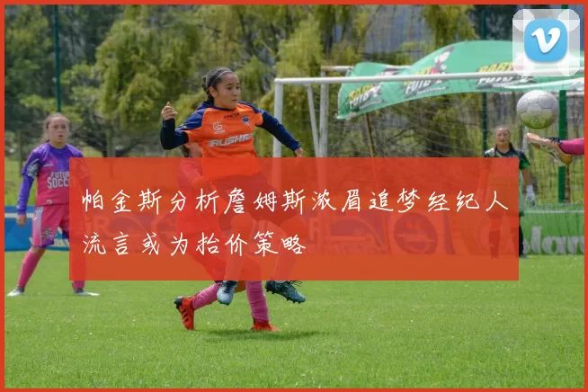 帕金斯分析詹姆斯浓眉追梦经纪人流言或为抬价策略