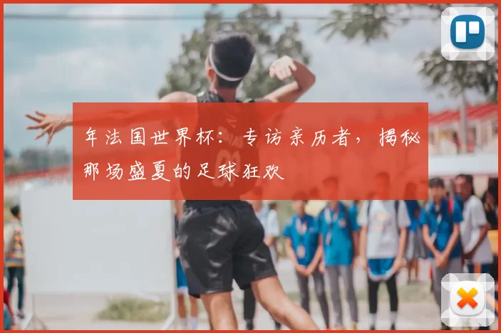 年法国世界杯:专访亲历者,揭秘那场盛夏的足球狂欢