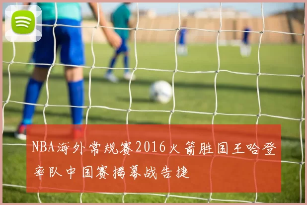 NBA海外常规赛2016火箭胜国王哈登率队中国赛揭幕战告捷
