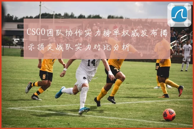CSGO团队协作实力榜单权威发布揭示顶尖战队实力对比分析