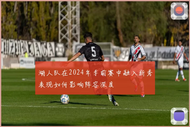 湖人队在2024年季前赛中融入新秀表现如何影响阵容深度