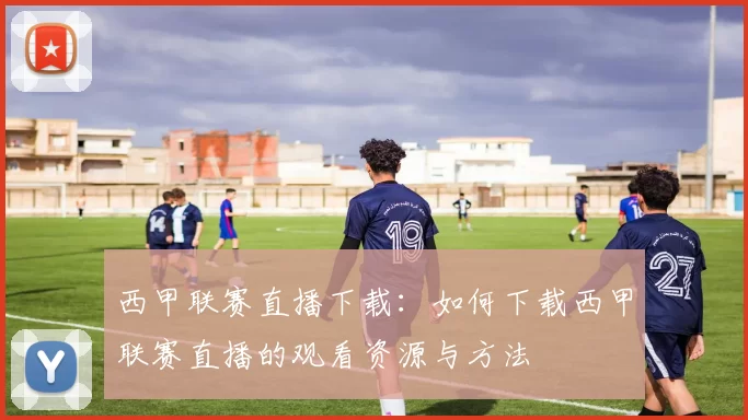 西甲联赛直播下载：如何下载西甲联赛直播的观看资源与方法
