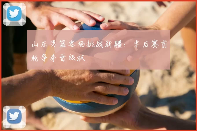 山东男篮客场挑战新疆，季后赛首轮争夺晋级权