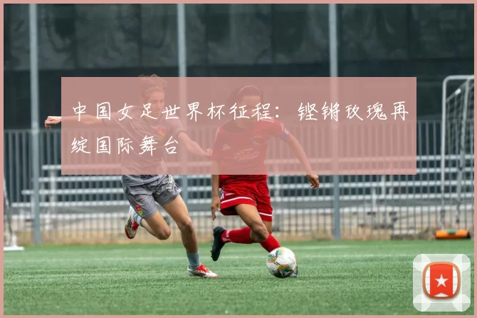 中国女足世界杯征程:铿锵玫瑰再绽国际舞台