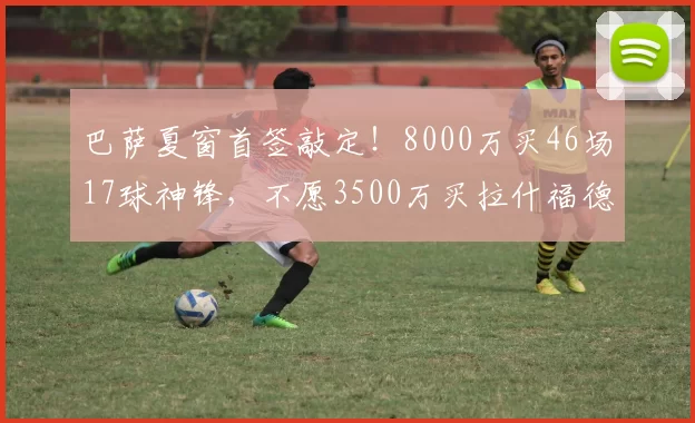 巴萨夏窗首签敲定!8000万买46场17球神锋,不愿3500万买拉什福德