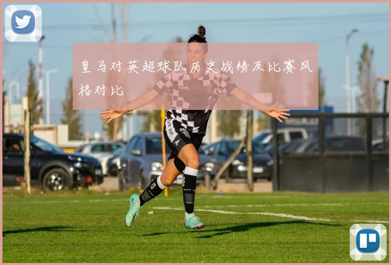 皇马对英超球队历史战绩及比赛风格对比