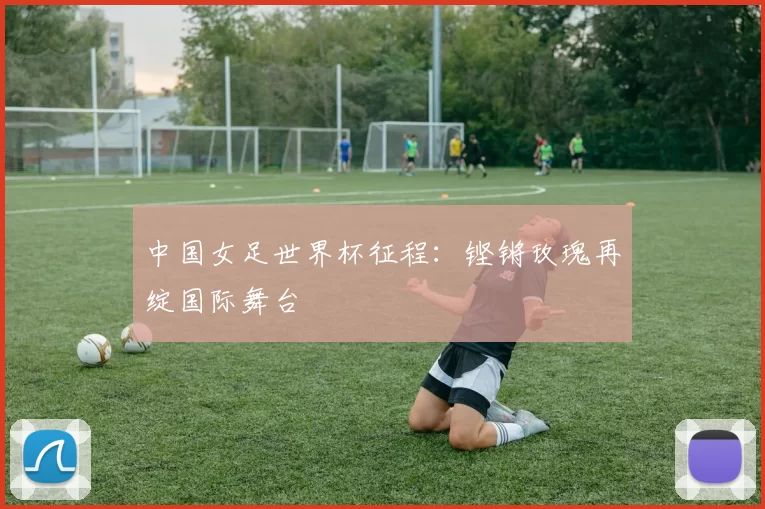 中国女足世界杯征程:铿锵玫瑰再绽国际舞台