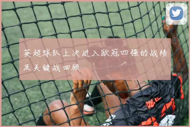 英超球队上次进入欧冠四强的战绩及关键战回顾