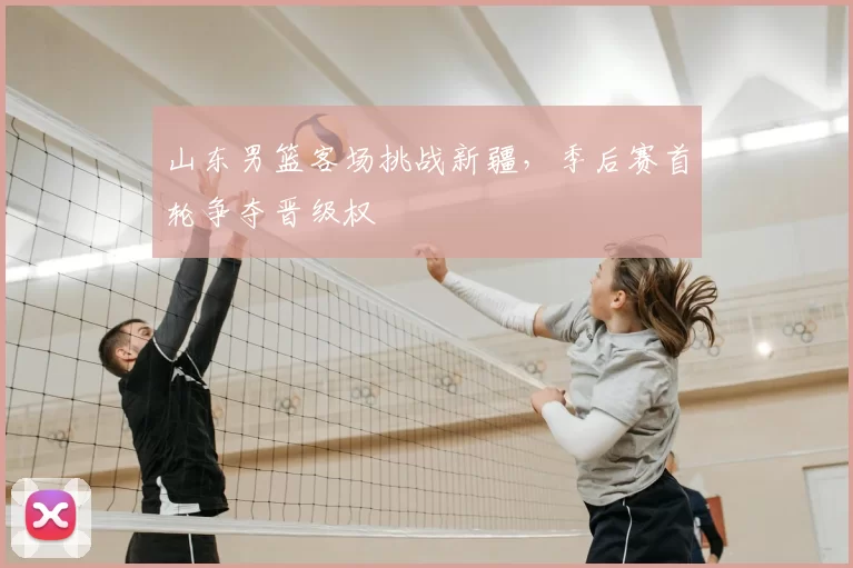 山东男篮客场挑战新疆，季后赛首轮争夺晋级权