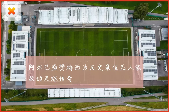 阿尔巴盛赞梅西为历史最佳无人能敌的足球传奇