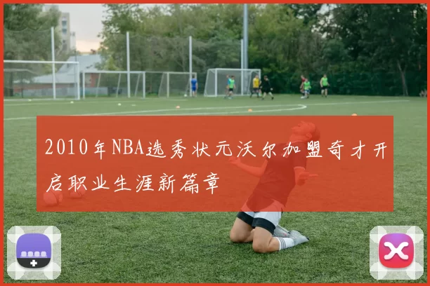 2010年NBA选秀状元沃尔加盟奇才开启职业生涯新篇章
