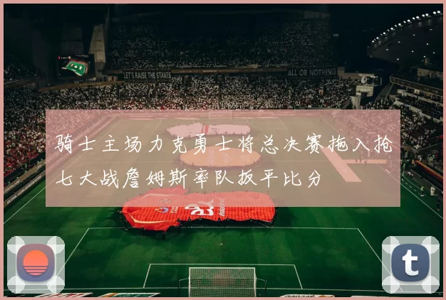骑士主场力克勇士将总决赛拖入抢七大战詹姆斯率队扳平比分
