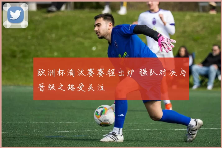 欧洲杯淘汰赛赛程出炉 强队对决与晋级之路受关注