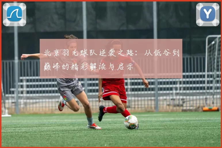 北京羽毛球队逆袭之路：从低谷到巅峰的精彩解读与启示