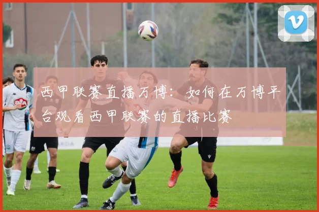 西甲联赛直播万博：如何在万博平台观看西甲联赛的直播比赛