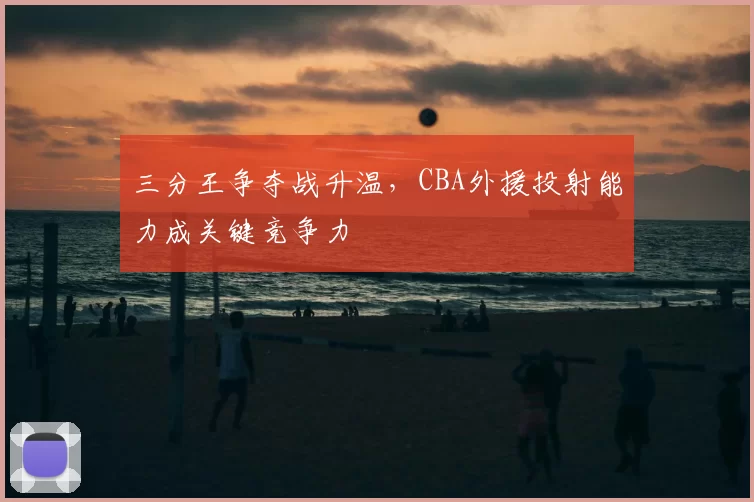 三分王争夺战升温，CBA外援投射能力成关键竞争力