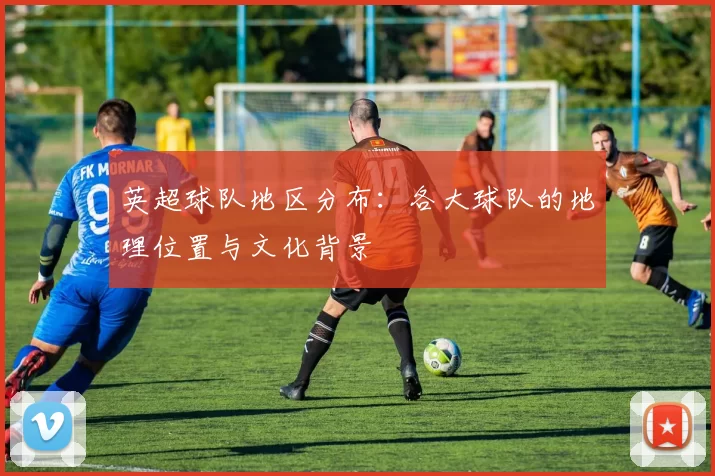 英超球队地区分布：各大球队的地理位置与文化背景