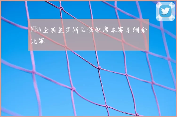 NBA全明星罗斯因伤缺席本赛季剩余比赛