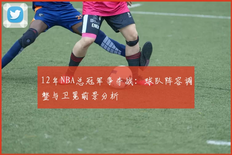 12年NBA总冠军争夺战：球队阵容调整与卫冕前景分析