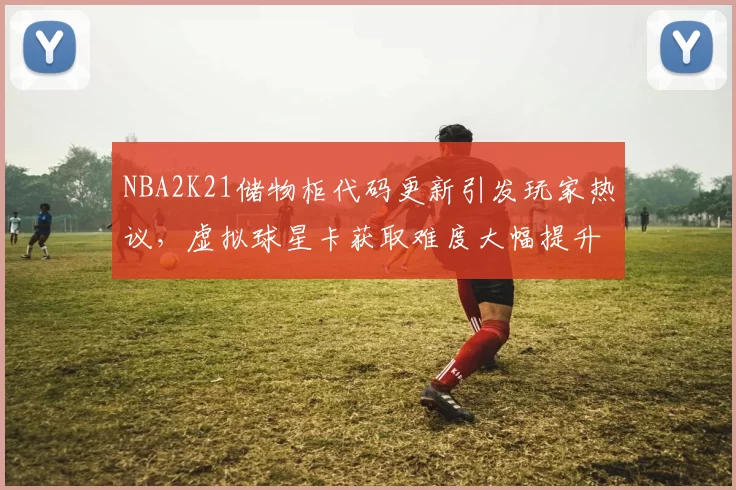 NBA2K21储物柜代码更新引发玩家热议，虚拟球星卡获取难度大幅提升