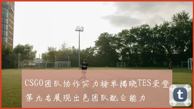 CSGO团队协作实力榜单揭晓TES荣登第九名展现出色团队配合能力