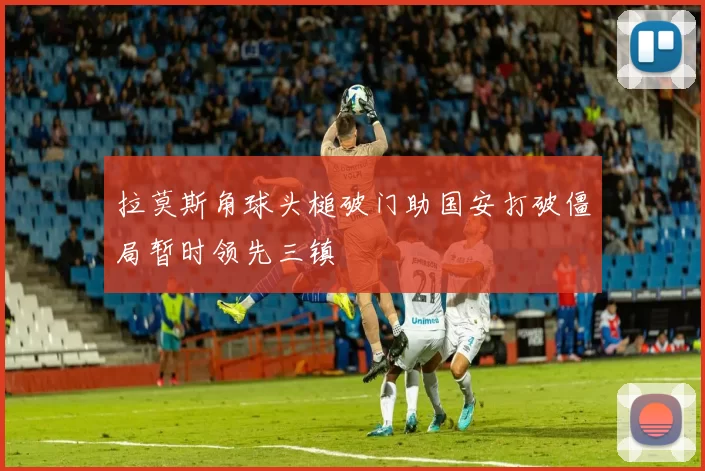 拉莫斯角球头槌破门助国安打破僵局暂时领先三镇