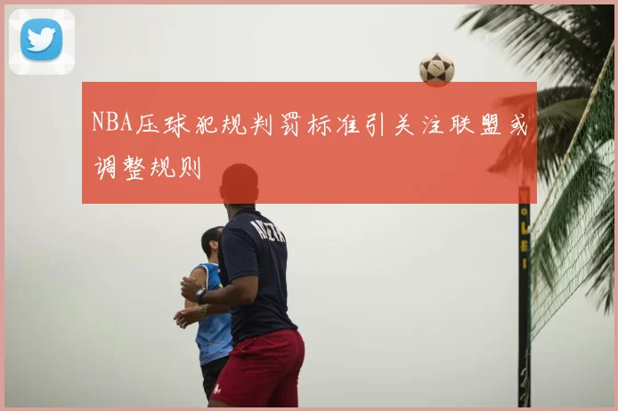 NBA压球犯规判罚标准引关注联盟或调整规则