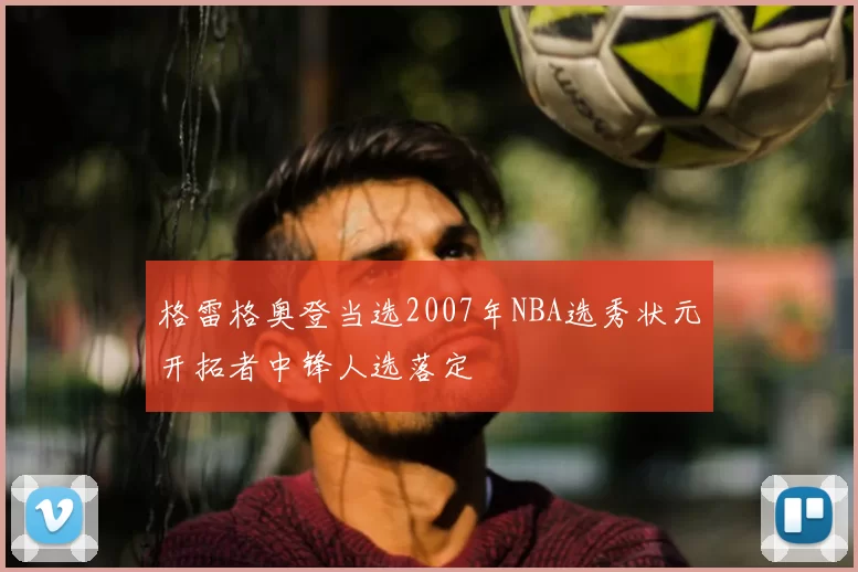 格雷格奥登当选2007年NBA选秀状元开拓者中锋人选落定
