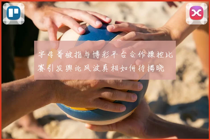字母哥被指与博彩平台合作操控比赛引发舆论风波真相如何待揭晓
