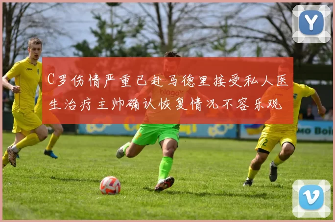 C罗伤情严重已赴马德里接受私人医生治疗主帅确认恢复情况不容乐观