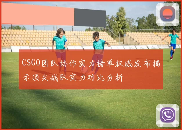 CSGO团队协作实力榜单权威发布揭示顶尖战队实力对比分析