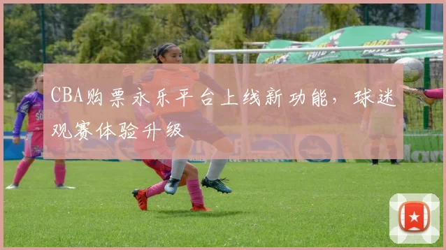 CBA购票永乐平台上线新功能，球迷观赛体验升级