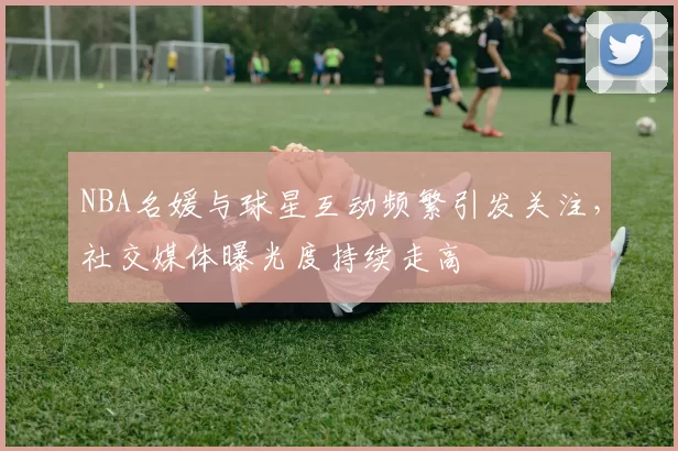 NBA名媛与球星互动频繁引发关注，社交媒体曝光度持续走高