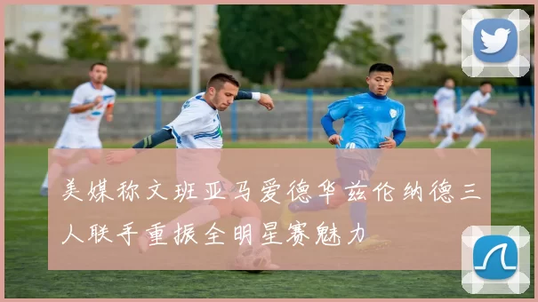 美媒称文班亚马爱德华兹伦纳德三人联手重振全明星赛魅力